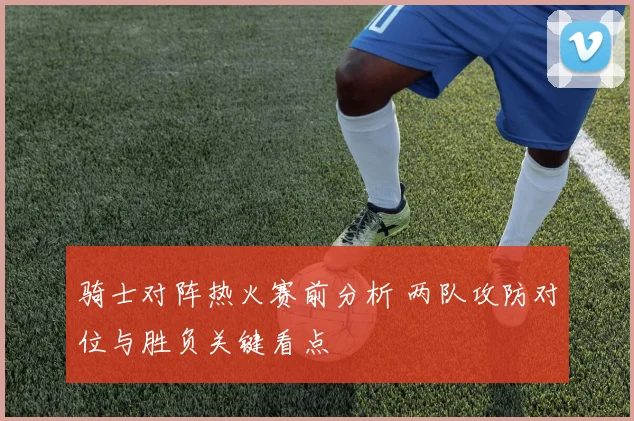 骑士对阵热火赛前分析 两队攻防对位与胜负关键看点