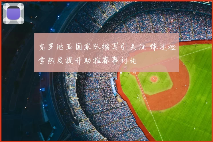 克罗地亚国家队缩写引关注 球迷检索热度提升助推赛事讨论