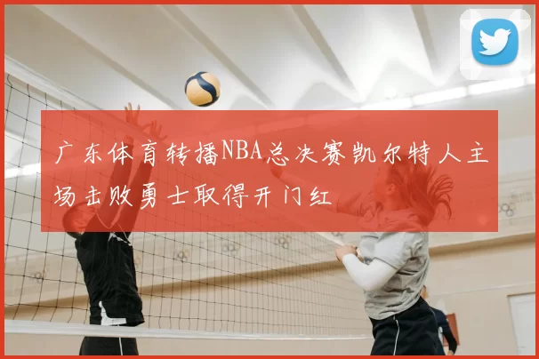 广东体育转播NBA总决赛凯尔特人主场击败勇士取得开门红