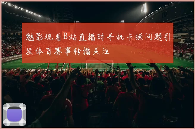 魅影观看B站直播时手机卡顿问题引发体育赛事转播关注