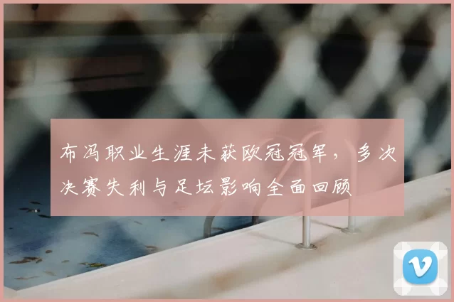 布冯职业生涯未获欧冠冠军，多次决赛失利与足坛影响全面回顾