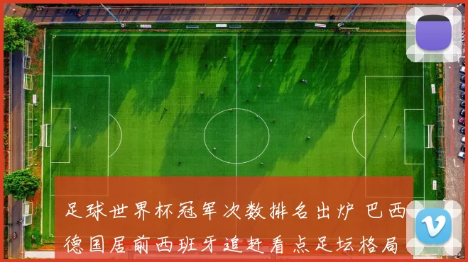 足球世界杯冠军次数排名出炉 巴西德国居前西班牙追赶看点足坛格局变化