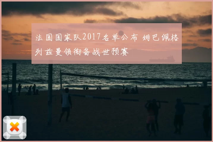 法国国家队2017名单公布 姆巴佩格列兹曼领衔备战世预赛