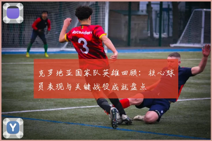 克罗地亚国家队英雄回顾：核心球员表现与关键战役成就盘点