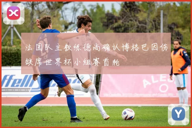 法国队主教练德尚确认博格巴因伤缺席世界杯小组赛首轮