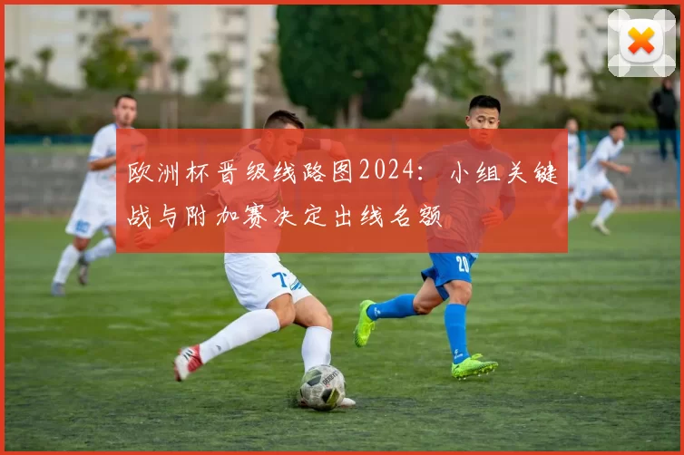 欧洲杯晋级线路图2024：小组关键战与附加赛决定出线名额