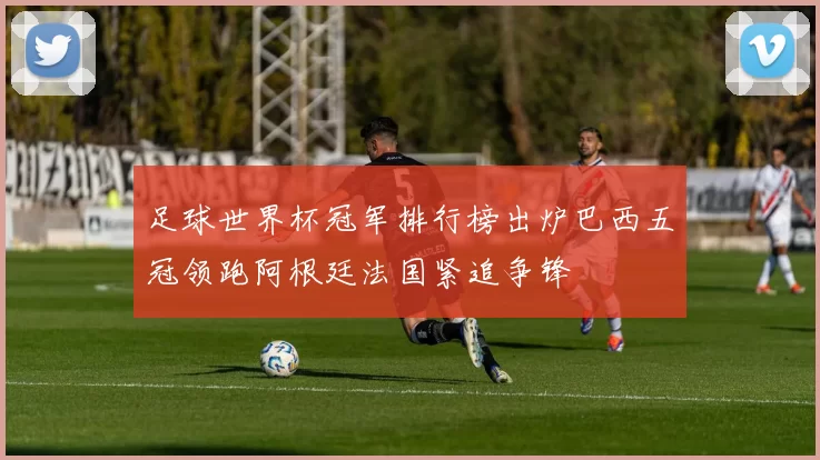 足球世界杯冠军排行榜出炉巴西五冠领跑阿根廷法国紧追争锋