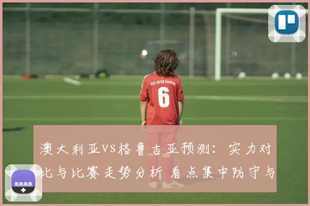 澳大利亚vs格鲁吉亚预测：实力对比与比赛走势分析 看点集中防守与反击