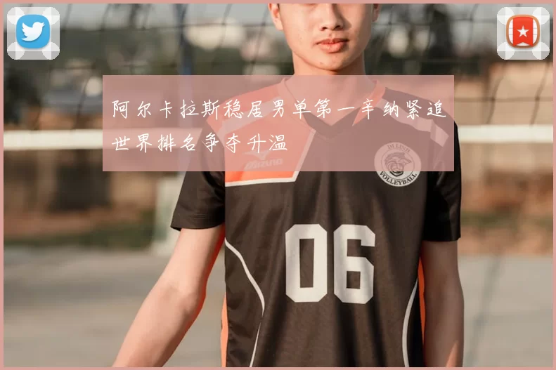 阿尔卡拉斯稳居男单第一辛纳紧追世界排名争夺升温