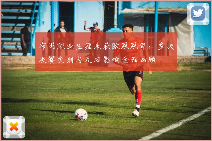 布冯职业生涯未获欧冠冠军，多次决赛失利与足坛影响全面回顾