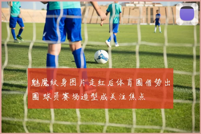 魅魔纹身图片走红后体育圈借势出圈 球员赛场造型成关注焦点