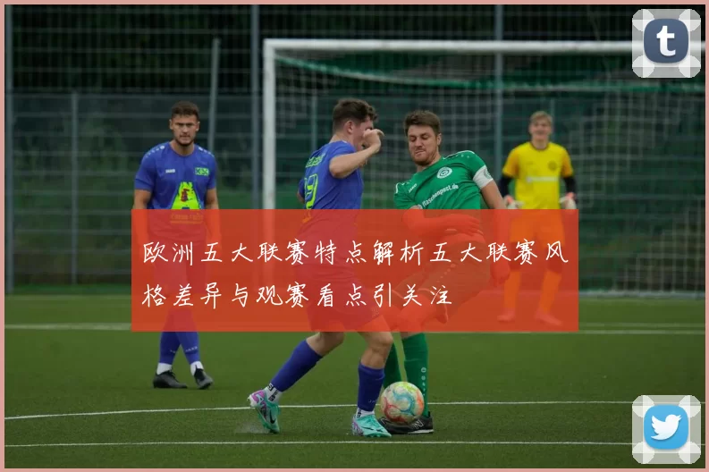 欧洲五大联赛特点解析五大联赛风格差异与观赛看点引关注