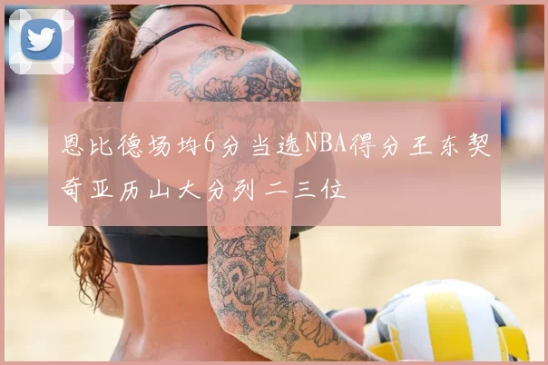 恩比德场均6分当选NBA得分王东契奇亚历山大分列二三位