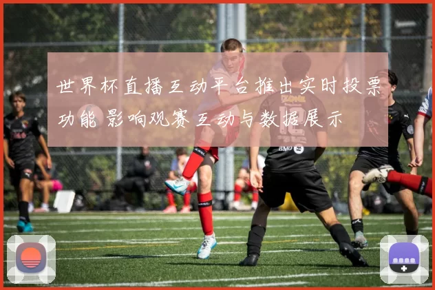 世界杯直播互动平台推出实时投票功能 影响观赛互动与数据展示