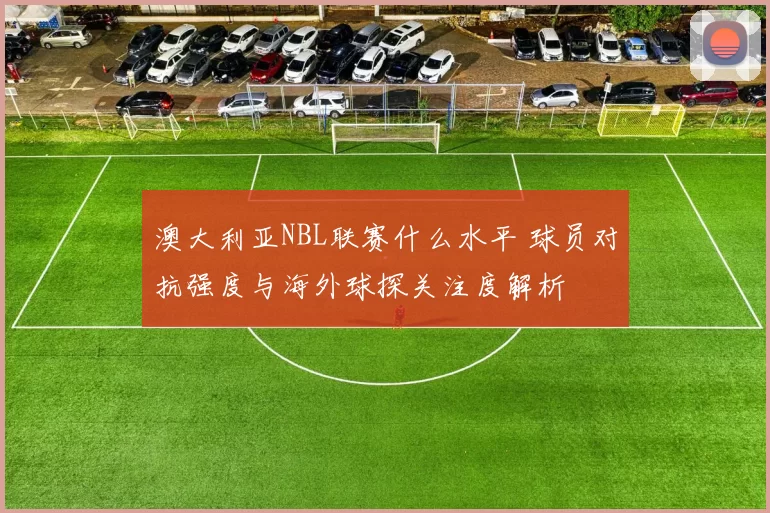 澳大利亚NBL联赛什么水平 球员对抗强度与海外球探关注度解析
