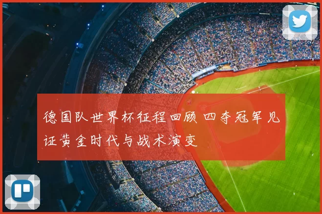 德国队世界杯征程回顾 四夺冠军见证黄金时代与战术演变