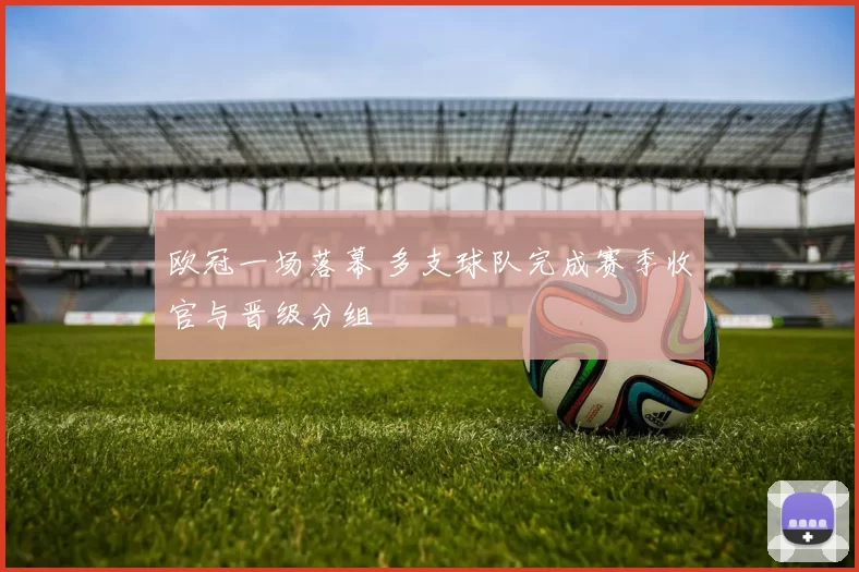欧冠一场落幕 多支球队完成赛季收官与晋级分组
