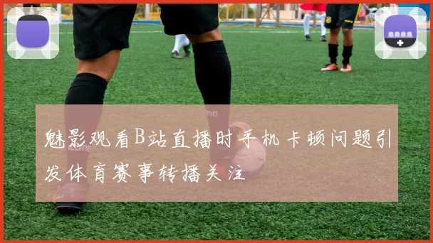 魅影观看B站直播时手机卡顿问题引发体育赛事转播关注