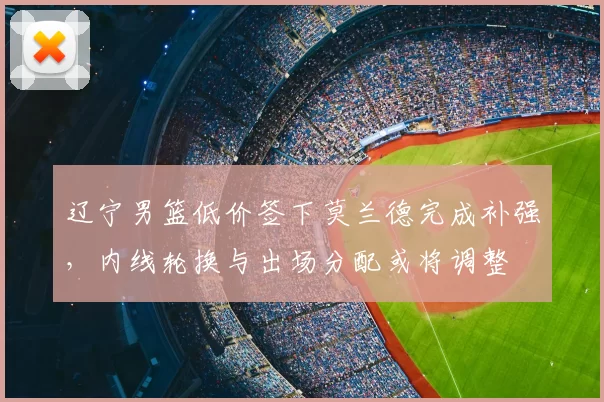 辽宁男篮低价签下莫兰德完成补强，内线轮换与出场分配或将调整