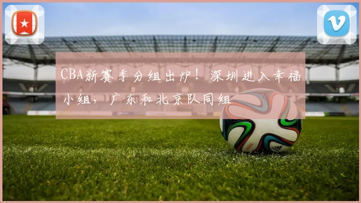 CBA新赛季分组出炉!深圳进入幸福小组,广东和北京队同组