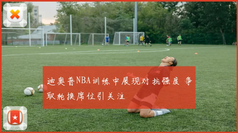 迪奥普NBA训练中展现对抗强度 争取轮换席位引关注