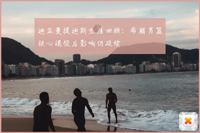 迪亚曼提迪斯生涯回顾：希腊男篮核心退役后影响仍延续
