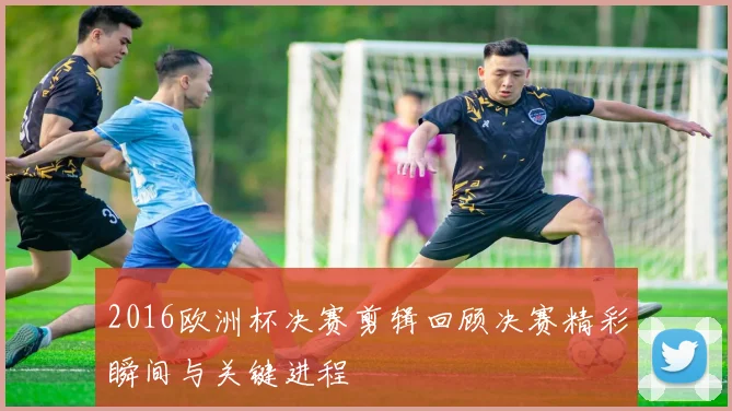 2016欧洲杯决赛剪辑回顾决赛精彩瞬间与关键进程