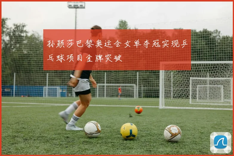 孙颖莎巴黎奥运会女单夺冠实现乒乓球项目金牌突破