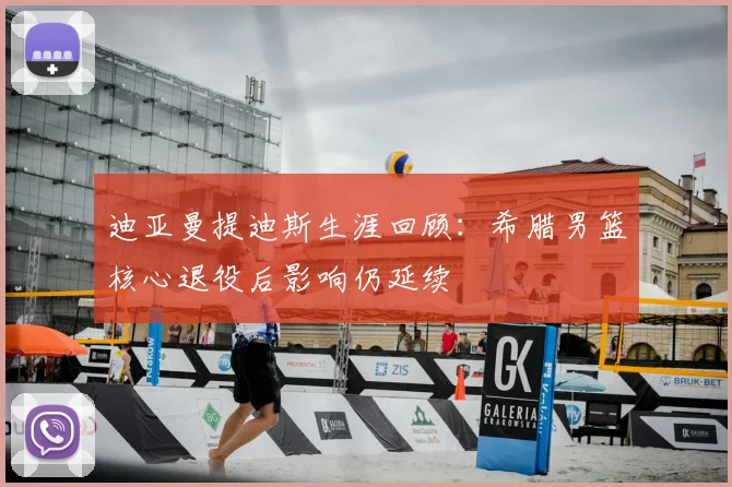 迪亚曼提迪斯生涯回顾：希腊男篮核心退役后影响仍延续