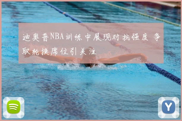 迪奥普NBA训练中展现对抗强度 争取轮换席位引关注